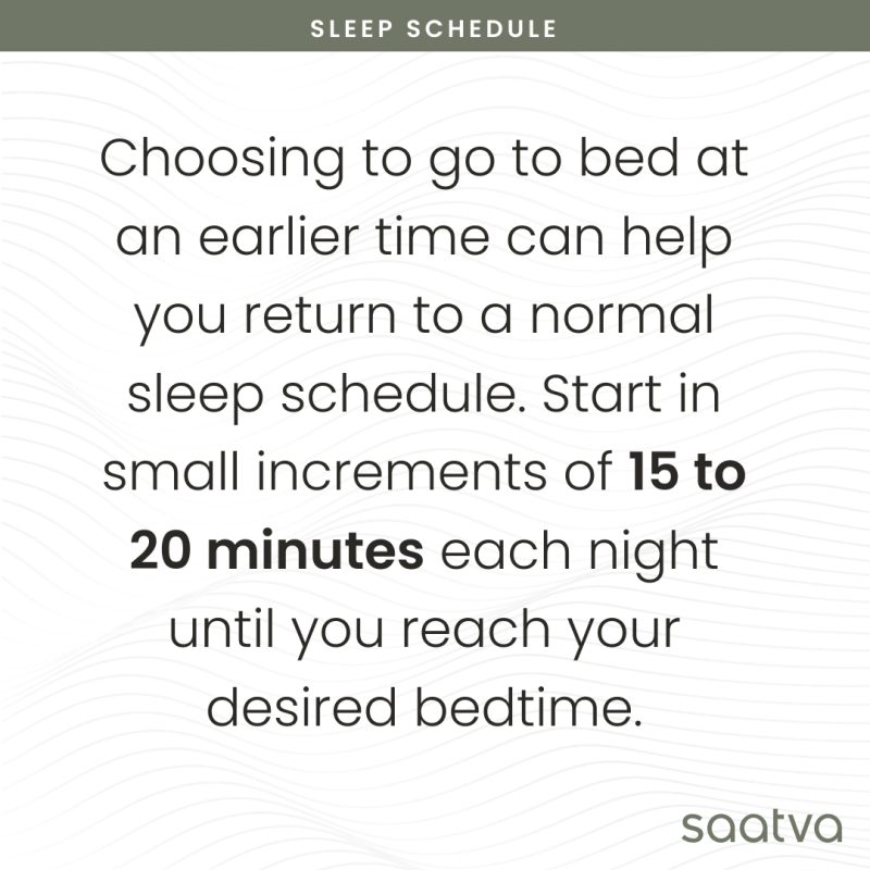 choosing to go to bed at an earlier time can help you return to a normal sleep schedule. Start in small increments of 15 to 20 minutes each night until you reach your desired bedtime. 
